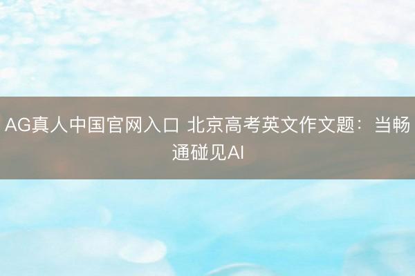 AG真人中国官网入口 北京高考英文作文题：当畅通碰见AI