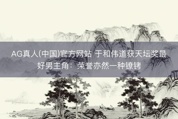 AG真人(中国)官方网站 于和伟道获天坛奖最好男主角:荣誉亦然一种镣铐