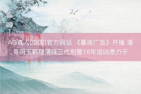 AG真人(中国)官方网站 《暮夜广告》开播 潘粤明王鹤棣演绎三代刑警18年追凶悉力于