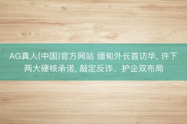 AG真人(中国)官方网站 缅甸外长首访华， 许下两大硬核承诺， 敲定反诈、护企双布局