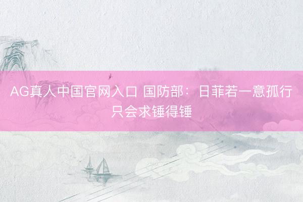AG真人中国官网入口 国防部：日菲若一意孤行只会求锤得锤