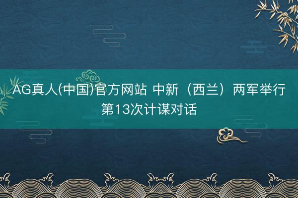 AG真人(中国)官方网站 中新（西兰）两军举行第13次计谋对话