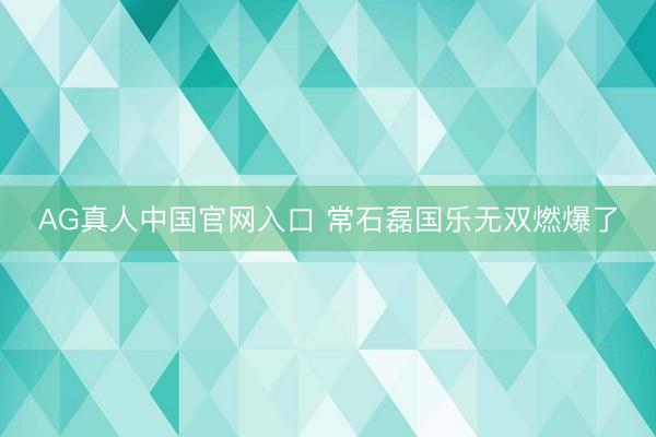 AG真人中国官网入口 常石磊国乐无双燃爆了