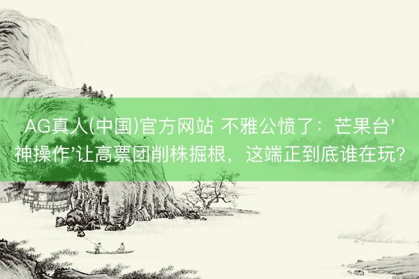 AG真人(中国)官方网站 不雅公愤了:芒果台'神操作'让高票团削株掘根,这端正到底谁在玩?