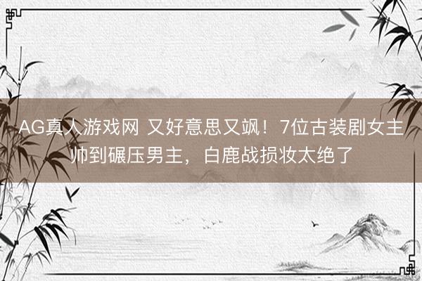 AG真人游戏网 又好意思又飒！7位古装剧女主帅到碾压男主，白鹿战损妆太绝了