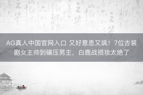 AG真人中国官网入口 又好意思又飒！7位古装剧女主帅到碾压男主，白鹿战损妆太绝了