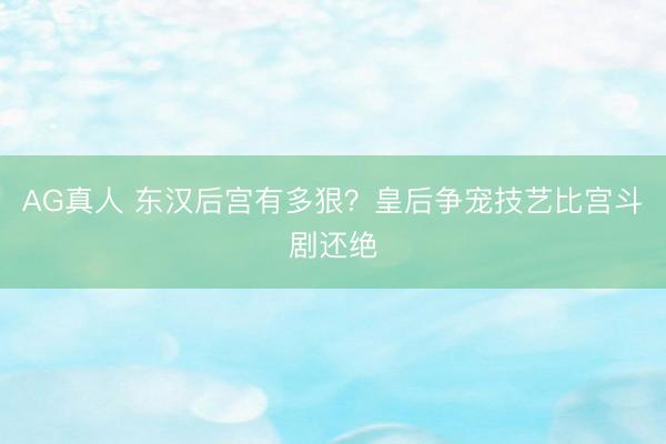 AG真人 东汉后宫有多狠？皇后争宠技艺比宫斗剧还绝