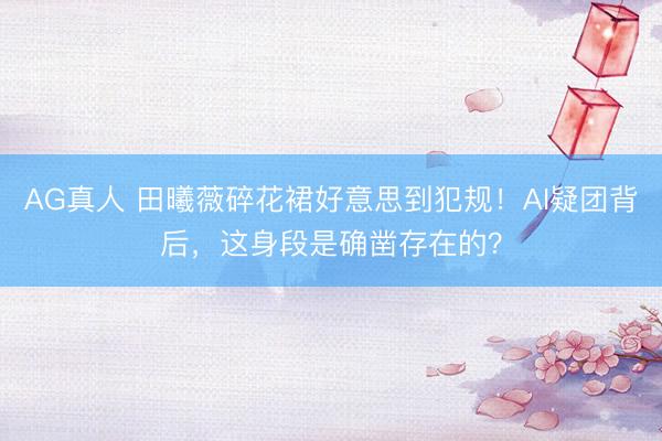 AG真人 田曦薇碎花裙好意思到犯规！AI疑团背后，这身段是确凿存在的？