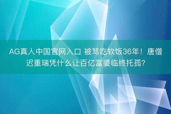 AG真人中国官网入口 被骂吃软饭36年！唐僧迟重瑞凭什么让百亿富婆临终托孤？