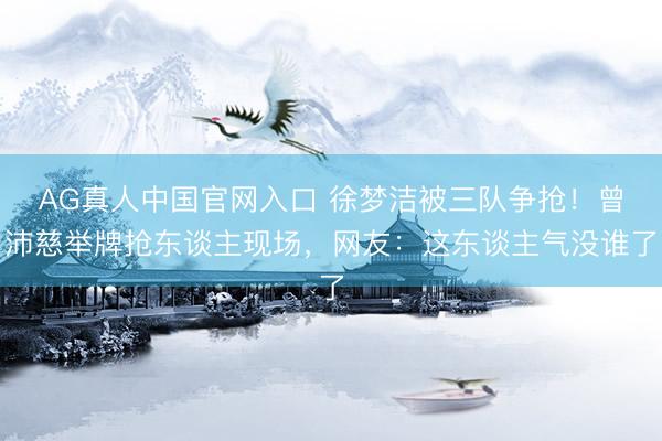 AG真人中国官网入口 徐梦洁被三队争抢！曾沛慈举牌抢东谈主现场，网友：这东谈主气没谁了