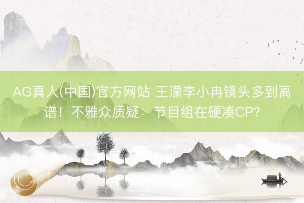 AG真人(中国)官方网站 王濛李小冉镜头多到离谱！不雅众质疑：节目组在硬凑CP？