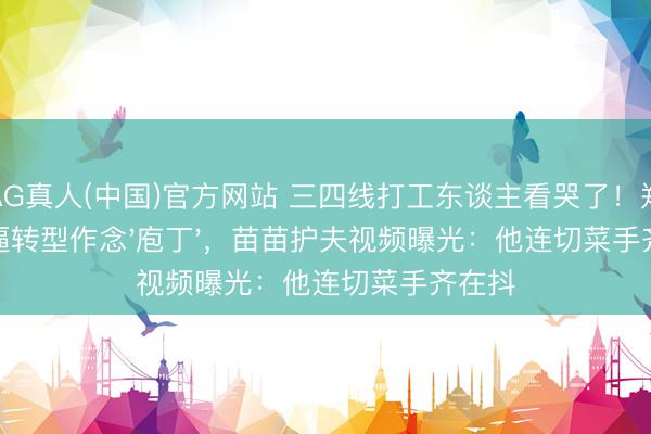 AG真人(中国)官方网站 三四线打工东谈主看哭了！郑恺被逼转型作念'庖丁'，苗苗护夫视频曝光：他连切菜手齐在抖