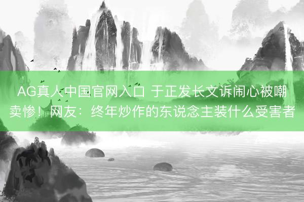 AG真人中国官网入口 于正发长文诉闹心被嘲卖惨！网友：终年炒作的东说念主装什么受害者