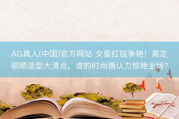 AG真人(中国)官方网站 女星红毯争艳！高定驯顺造型大清点，谁的时尚确认力惊艳全场？