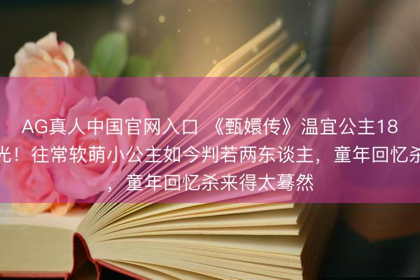 AG真人中国官网入口 《甄嬛传》温宜公主18年后近照曝光！往常软萌小公主如今判若两东谈主，童年回忆杀来得太蓦然