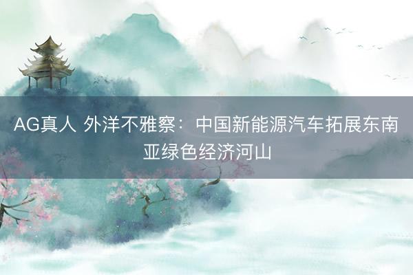 AG真人 外洋不雅察：中国新能源汽车拓展东南亚绿色经济河山