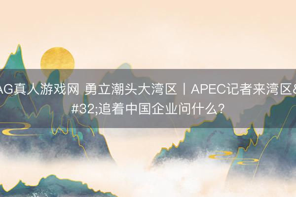 AG真人游戏网 勇立潮头大湾区丨APEC记者来湾区 追着中国企业问什么？