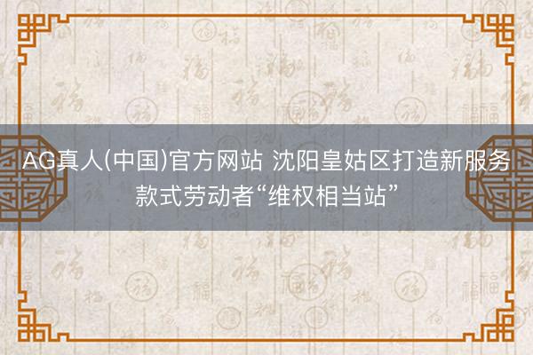 AG真人(中国)官方网站 沈阳皇姑区打造新服务款式劳动者“维权相当站”