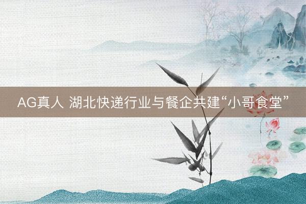 AG真人 湖北快递行业与餐企共建“小哥食堂”