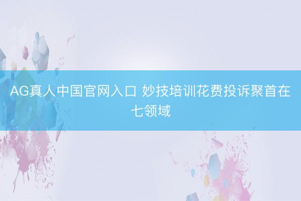 AG真人中国官网入口 妙技培训花费投诉聚首在七领域