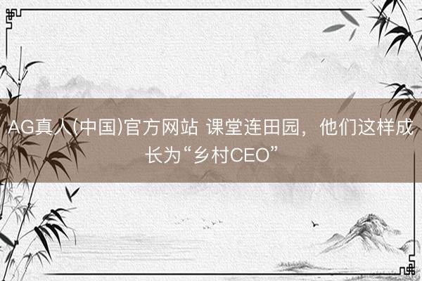 AG真人(中国)官方网站 课堂连田园，他们这样成长为“乡村CEO”