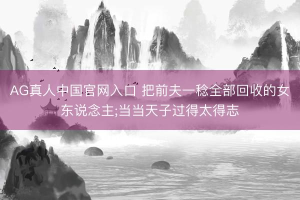 AG真人中国官网入口 把前夫一稔全部回收的女东说念主;当当天子过得太得志