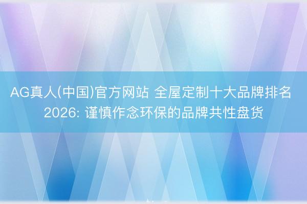 AG真人(中国)官方网站 全屋定制十大品牌排名 2026: 谨慎作念环保的品牌共性盘货