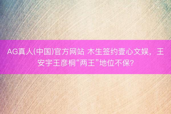 AG真人(中国)官方网站 木生签约壹心文娱，王安宇王彦桐“两王”地位不保？