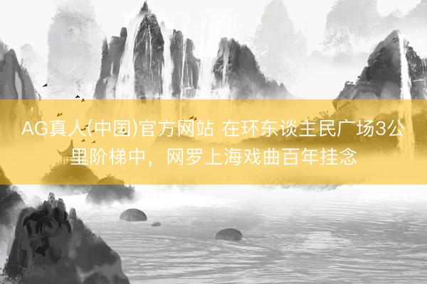 AG真人(中国)官方网站 在环东谈主民广场3公里阶梯中，网罗上海戏曲百年挂念