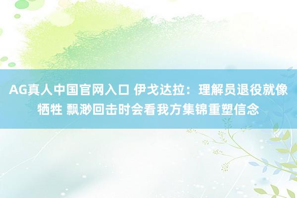 AG真人中国官网入口 伊戈达拉：理解员退役就像牺牲 飘渺回击时会看我方集锦重塑信念