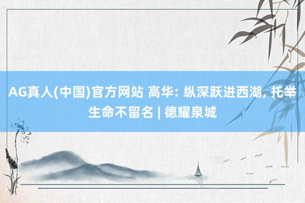 AG真人(中国)官方网站 高华: 纵深跃进西湖， 托举生命不留名 | 德耀泉城
