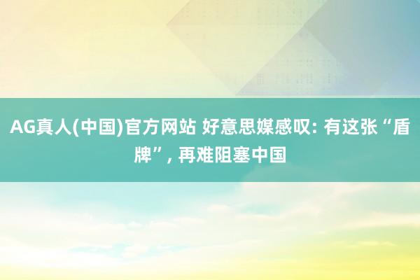 AG真人(中国)官方网站 好意思媒感叹: 有这张“盾牌”， 再难阻塞中国