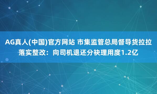 AG真人(中国)官方网站 市集监管总局督导货拉拉落实整改：向司机退还分袂理用度1.2亿