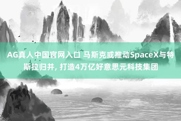 AG真人中国官网入口 马斯克或推动SpaceX与特斯拉归并， 打造4万亿好意思元科技集团