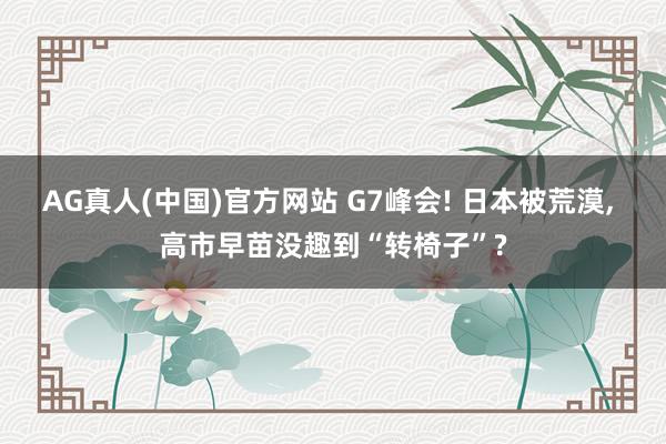 AG真人(中国)官方网站 G7峰会! 日本被荒漠, 高市早苗没趣到“转椅子”?