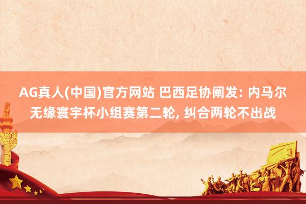 AG真人(中国)官方网站 巴西足协阐发: 内马尔无缘寰宇杯小组赛第二轮， 纠合两轮不出战