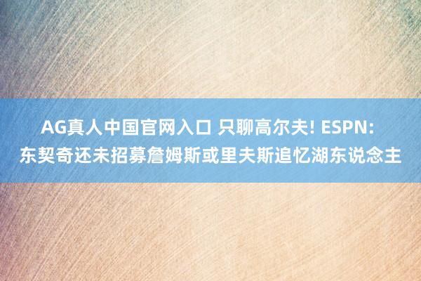 AG真人中国官网入口 只聊高尔夫! ESPN: 东契奇还未招募詹姆斯或里夫斯追忆湖东说念主