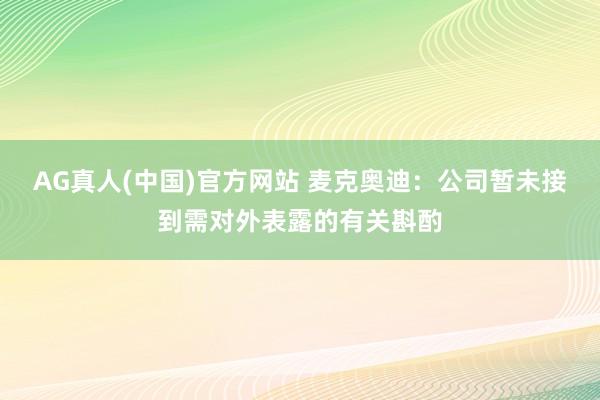 AG真人(中国)官方网站 麦克奥迪：公司暂未接到需对外表露的有关斟酌