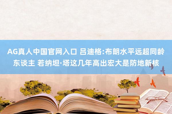 AG真人中国官网入口 吕迪格:布朗水平远超同龄东谈主 若纳坦·塔这几年高出宏大是防地新核