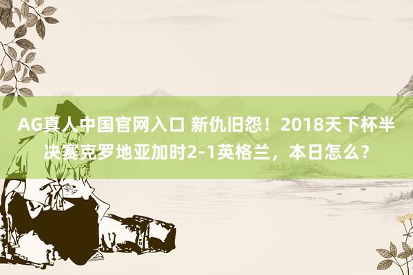AG真人中国官网入口 新仇旧怨!2018天下杯半决赛克罗地亚加时2-1英格兰,本日怎么?