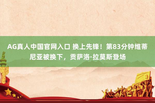 AG真人中国官网入口 换上先锋！第83分钟维蒂尼亚被换下，贡萨洛·拉莫斯登场