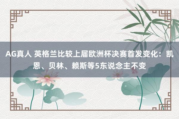 AG真人 英格兰比较上届欧洲杯决赛首发变化:凯恩、贝林、赖斯等5东说念主不变